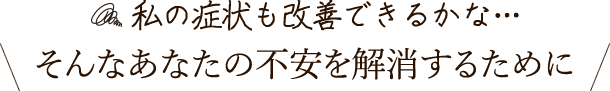 私の症状も改善できるかな…そんなあなたの不安を解消するために